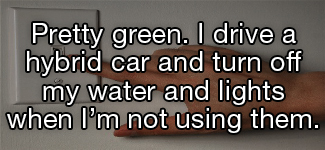 Pretty green. I drive a hybrid car and turn off my water and lights when I'm not using them.