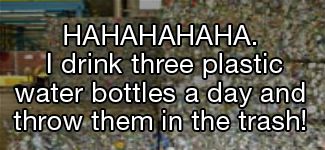 HA HA HA HA HA. I drink three plastic water bottles a day and throw them in the trash!