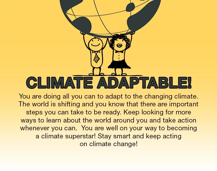 Climate Adaptable. You are doing all you can to adapt to the changing climate. The world is shifting and you know that ther are important steps you can take to be ready. Keep looking for more ways to learn about the world around you and take action whenever you can. You are well on your way to becoming a climate superstar! Stay smart and keep acting on climage change!
