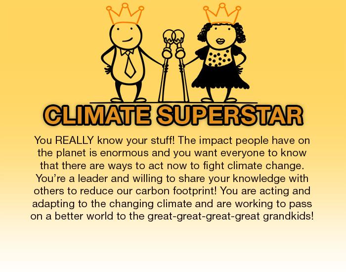 Climate Superstar. You REALLY know your stuff! You know that the impact people have on the planet is enormous and you want everyone to know that there are ways to act now to fight climate change. You're a leader in fighting climate change and willing to share your knowledge with anyone who will listen and do your part to reduce your carbon footprint! You are acting and adapting to the changing climate and are working to pass on a better world to the great-great-great-great grandkids!