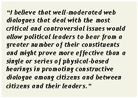 Text Box: “I believe that well-moderated web dialogues that deal with the most critical and controversial issues would allow political leaders to hear from a greater number of their constituents and might prove more effective than a single or series of physical-based hearings in promoting constructive dialogue among citizens and between citizens and their leaders.”