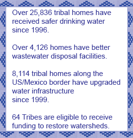 Over 25,836 tribal homes have received safer drinking water since 1996. Over 4,126 homes have better wastewater disposal facilities. 8,114 tribal homes along the US/Mexico border have upgraded
water infrastructure since 1999. 64 Tribes are eligible to receive funding to restore watersheds.