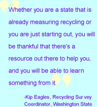 Quote 1:  Whether you are a state that is already measuring recycling or you are just starting out, you will be thankful that there's a resource out there to help you, and you will be able to learn something from it.  Kip Eagles, Recycling Survey Coordinator, Washington State